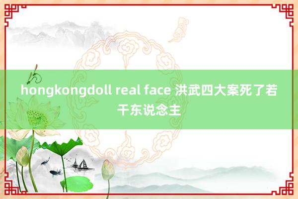 hongkongdoll real face 洪武四大案死了若干东说念主