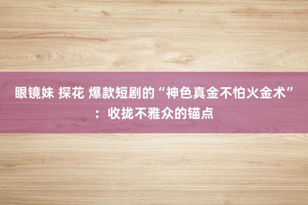 眼镜妹 探花 爆款短剧的“神色真金不怕火金术”：收拢不雅众的锚点