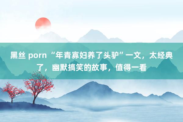 黑丝 porn “年青寡妇养了头驴”一文，太经典了，幽默搞笑的故事，值得一看