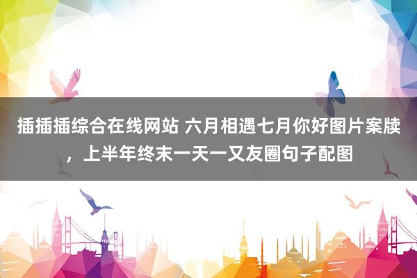 插插插综合在线网站 六月相遇七月你好图片案牍，上半年终末一天一又友圈句子配图