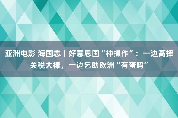 亚洲电影 海国志丨好意思国“神操作”：一边高挥关税大棒，一边乞助欧洲“有蛋吗”